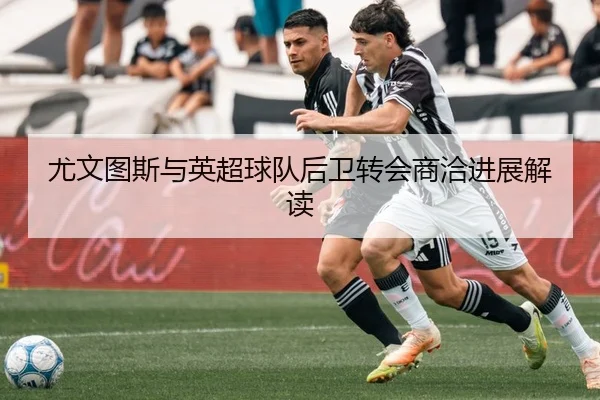 尤文图斯与英超球队后卫转会商洽进展解读